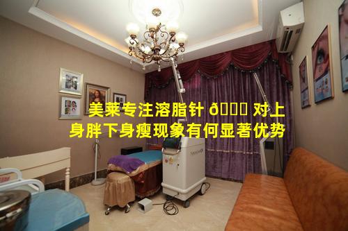 美莱专注溶脂针 🐋 对上身胖下身瘦现象有何显著优势